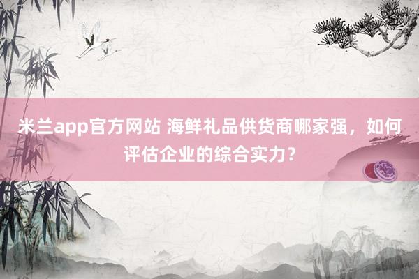 米兰app官方网站 海鲜礼品供货商哪家强，如何评估企业的综合实力？