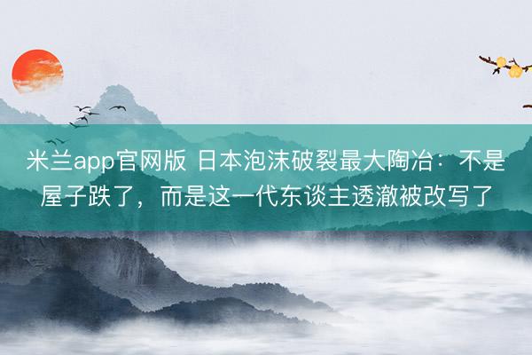 米兰app官网版 日本泡沫破裂最大陶冶：不是屋子跌了，而是这一代东谈主透澈被改写了