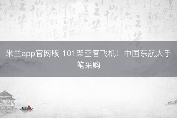 米兰app官网版 101架空客飞机！中国东航大手笔采购