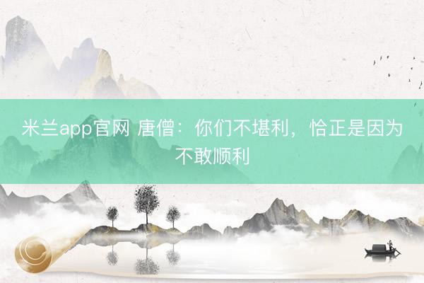 米兰app官网 唐僧：你们不堪利，恰正是因为不敢顺利