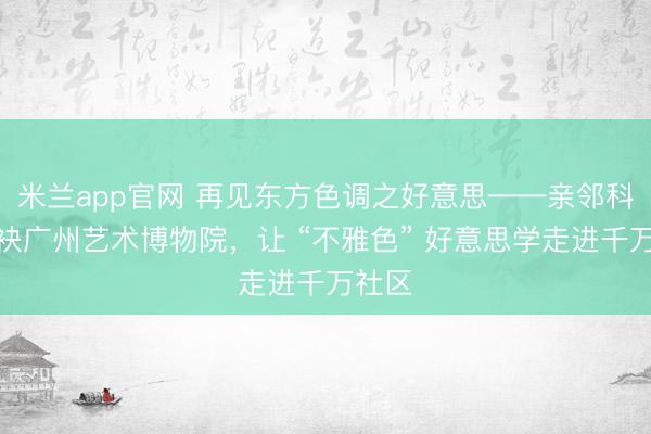 米兰app官网 再见东方色调之好意思——亲邻科技联袂广州艺术博物院，让 “不雅色” 好意思学走进千万社区