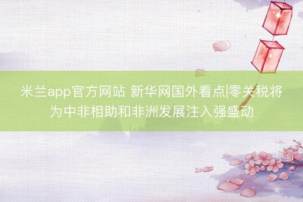 米兰app官方网站 新华网国外看点|零关税将为中非相助和非洲发展注入强盛动