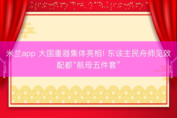 米兰app 大国重器集体亮相! 东谈主民舟师见效配都“航母五件套”